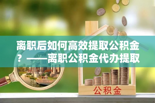 宣威离职后如何高效提取公积金？——离职公积金代办提取全流程解析